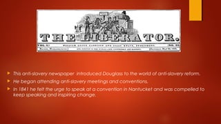  This anti-slavery newspaper introduced Douglass to the world of anti-slavery reform.
 He began attending anti-slavery meetings and conventions.
 In 1841 he felt the urge to speak at a convention in Nantucket and was compelled to
keep speaking and inspiring change.
 