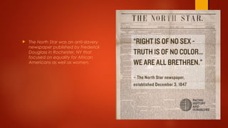 The North Star was an anti-slavery
newspaper published by Frederick
Douglass in Rochester, NY that
focused on equality for African
Americans as well as women.
 