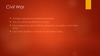  Strongly supported by Frederick Douglass.
 Was an advisor for Abraham Lincoln.
 Encouraged the use of African Americans as soldiers in the Union
army.
 Led to the abolition of slavery in the United States.
Civil War
 