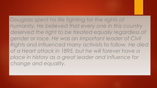 Douglass spent his life fighting for the rights of
humanity. He believed that every one in this country
deserved the right to be treated equally regardless of
gender or race. He was an important leader of Civil
Rights and influenced many activists to follow. He died
of a Heart attack in 1895, but he will forever have a
place in history as a great leader and influence for
change and equality.
 