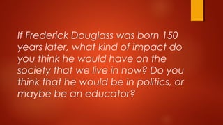 If Frederick Douglass was born 150
years later, what kind of impact do
you think he would have on the
society that we live in now? Do you
think that he would be in politics, or
maybe be an educator?
 