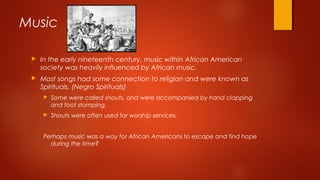 Music
 In the early nineteenth century, music within African American
society was heavily influenced by African music.
 Most songs had some connection to religion and were known as
Spirituals. (Negro Spirituals)
 Some were called shouts, and were accompanied by hand clapping
and foot stomping.
 Shouts were often used for worship services.
Perhaps music was a way for African Americans to escape and find hope
during the time?
 
