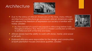 Architecture
 Due to the status of African Americans at the time, many African
architectural contributions go unnoticed; African Americans were
not allowed the freedom of expression our society is familiar with
today. (Dozier)
 Ex.) The concept of a porch was popular in Africa long before it was
throughout America. Thus, the porch is a hidden contribution of Africans
to architecture both of the time and today.
 African slaves had the ability to work with stone, metal, and wood
of all sorts
 Enslaved Africans were responsible for the design and construction
of both plantation houses and slave quarters. (Dozier)
 