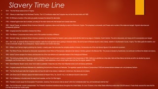 Slavery Time Line
 1619 - The first African slaves arrive in Virginia.
 1787 - Slavery is made illegal in the Northwest Territory. The U.S Constitution states that Congress may not ban the slave trade until 1808.
 1793 - Eli Whitney's invention of the cotton gin greatly increases the demand for slave labor.
 1793 - A federal fugitive slave law is enacted, providing for the return slaves who had escaped and crossed state lines.
 1800 - Gabriel Prosser, an enslaved African American blacksmith, organizes a slave revolt intending to march on Richmond, Virginia. The conspiracy is uncovered, and Prosser and a number of the rebels are hanged. Virginia's slave laws are
consequently tightened.
 1808 - Congress bans the importation of slaves from Africa.
 1820 - The Missouri Compromise bans slavery north of the southern boundary of Missouri.
 1822 - Denmark Vesey, an enslaved African American carpenter who had purchased his freedom, plans a slave revolt with the intent to lay siege on Charleston, South Carolina. The plot is discovered, and Vesey and 34 coconspirators are hanged.
 1831 - Nat Turner, an enslaved African American preacher, leads the most significant slave uprising in American history. He and his band of followers launch a short, bloody, rebellion in Southampton County, Virginia. The militia quells the rebellion, and
Turner is eventually hanged. As a consequence, Virginia institutes much stricter slave laws.
 1831 - William Lloyd Garrison begins publishing the Liberator, a weekly paper that advocates the complete abolition of slavery. He becomes one of the most famous figures in the abolitionist movement.
 1846 - The Wilmot Proviso, introduced by Democratic representative David Wilmot of Pennsylvania, attempts to ban slavery in territory gained in the Mexican War. The proviso is blocked by Southerners, but continues to enflame the debate over slavery.
 1849 - Harriet Tubman escapes from slavery and becomes one of the most effective and celebrated leaders of the Underground Railroad.
 1850 - The continuing debate whether territory gained in the Mexican War should be open to slavery is decided in the Compromise of 1850: California is admitted as a free state, Utah and New Mexico territories are left to be decided by popular
sovereignty, and the slave trade in Washington, DC is prohibited. It also establishes a much stricter fugitive slave law than the original, passed in 1793.
 1852 - Harriet Beecher Stowe's novel, Uncle Tom's Cabin is published. It becomes one of the most influential works to stir anti-slavery sentiments.
 1854 - Congress passes the Kansas-Nebraska Act, establishing the territories of Kansas and Nebraska. The legislation repeals the Missouri Compromise of 1820 and renews tensions between anti- and proslavery factions.
 1857 - The Dred Scott case holds that Congress does not have the right to ban slavery in states and, furthermore, that slaves are not citizens.
 1859 - John Brown and 21 followers capture the federal arsenal at Harpers Ferry, Va. (now W. Va.), in an attempt to launch a slave revolt.
 1861 - The Confederacy is founded when the deep South secedes, and the Civil War begins.
 1863 - President Lincoln issues the Emancipation Proclamation, declaring "that all persons held as slaves" within the Confederate state "are, and henceforward shall be free."
 1865 - The Civil War ends. Lincoln is assassinated. The Thirteenth Amendment abolishes slavery throughout the United States. On June 19 slavery in the United States effectively ended when 250,000 slaves in Texas finally received the news that the
Civil War had ended two months earlier.
 