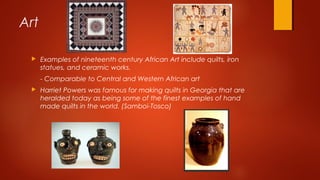 Art
 Examples of nineteenth century African Art include quilts, iron
statues, and ceramic works.
- Comparable to Central and Western African art
 Harriet Powers was famous for making quilts in Georgia that are
heralded today as being some of the finest examples of hand
made quilts in the world. (Samboi-Tosco)
 