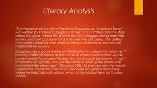 Literary Analysis
“The Narrative of the Life of Frederick Douglass, an American Slave”
was written by Frederick Douglass himself. This narrative tells the story
about Douglass’ whole life. It starts out with Douglass being born into
slavery, and being a slave for a little over two decades. The author
then writes about his later years of being a freed slave and also an
abolitionist for slavery.
Douglass uses a good theme of Christianity throughout his narrative. “I
held my Sabbath school at the house of a free colored man, whose
name I deem it imprudent to mention; for should it be known, it might
embarrass him greatly, though the crime of holding the school was
committed ten years ago” (Douglass 553). As you can see, this would
support the theme for Christianity, because Douglass is describing
where he held Sabbath school, which is the biblical term for Sunday
school.
 