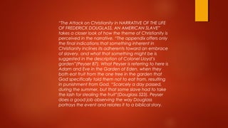 “The Attack on Christianity in NARRATIVE OF THE LIFE
OF FREDERICK DOUGLASS, AN AMERICAN SLAVE”
takes a closer look of how the theme of Christianity is
perceived in the narrative. “The appendix offers only
the final indications that something inherent in
Christianity inclines its adherents toward an embrace
of slavery, and what that something might be is
suggested in the description of Colonel Lloyd’s
garden”(Peyser 87). What Peyser is referring to here is
Adam and Eve in the Garden of Eden, when they
both eat fruit from the one tree in the garden that
God specifically told them not to eat from, resulting
in punishment from God. “Scarcely a day passed,
during the summer, but that some slave had to take
the lash for stealing the fruit”(Douglass 523). Peyser
does a good job observing the way Douglass
portrays the event and relates it to a biblical story.
 