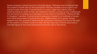 Peyser analyzes Colonel Lloyd as a God-like figure. “Perhaps most fundamentally,
the position of both rests on the assumption that the universe is and ought to be
hierarchically structured. Colonel Lloyd, in a word, might very well be seen as
ordering things on earth as they are ordered in heaven, so long as one understands
the dynamics of lordship and submission as the heart of Christianity” (Peyser 87-88).
In Douglass’ narrative, Colonel Lloyd is obviously a master to a multitude of slaves,
and those slaves seem to portray him as a “higher being” so to speak. Peyser,
explains how the universe is hierarchically structured, meaning that God is the ruler
of the world in a Christian’s point of view. He then says how Colonel Lloyd was a
God-like figure to the slaves because he was the ruler of the slaves.
 