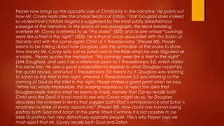 Peyser now brings up the opposite side of Christianity in the narrative. He points out
how Mr. Covey replicates the characteristics of Satan. “That Douglass does indeed
so understand Christian dogma is suggested by the most subtly blasphemous
passage of the Narrative. In the space of one paragraph, the slave-breaking
overseer Mr. Covey is referred to as “the snake” (322) and as one whose “comings
were like a thief in the night” (323). He is thus at once associated with the Satan of
Genesis and with the come-again Christ of 1 Thessalonians.”(Peyser 88). Peyser
seems to be talking about how Douglass uses the symbolism of the snake to show
how sneaky Mr. Covey was, just as Satan was in the Bible when he was disguised as
a snake. Peyser quotes the metaphor, “His comings were like a thief in the night”
(544 Douglass), and uses it as a reference point to 1 Thessalonians 5:2, which states
the same line. He uses a good juxtaposition in regards to what Douglass meant by
the quote above, and what 1 Thessalonians 5:2 meant by it. Douglass was referring
to Satan as the thief in the night, whereas 1 Thessalonians 5:2 was referring to the
coming of God as the thief in the night. Peyser makes a good point when he says,
“While not wholly implausible, this reading requires us to reject the idea that
Douglass really means what he seems to imply, namely that Covey recalls both
Christ and the Devil. It is not hard to see why Covey might do so, for Douglass
describes the overseer in terms that suggest both God’s omnipresence and Satan’s
readiness to strike at every opportunity” (Peyser 88). How could one human being
portray both God and Satan at the same time? Certainly it is not possible to be
able to portray two very distinctively opposite people. This is why Peyser says we
must reject that Mr. Covey recalls both God and Satan.
 