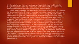 God and Satan are the two most important parts that make up Christianity.
Douglass does an excellent job portraying both in his narrative, which is what
makes the theme of Christianity so important in this narrative.
Vince Brewton viewed the narrative in a complete different way than Peyser.
He did not get into the Christian theme, but more into respect, and self-making.
“Bold defiance took its place”- “Respect” and Self-Making in Narrative of the Life
of Frederick Douglass, an American Slave” is about Douglass basically raising
himself and finding his purpose. Brewton writes how there have been questions
regarding if some of Douglass’ claims are accurate. “Douglass's biographer
William S. McFeely has raised serious questions about the accuracy of some of
Douglass's claims, but scholarship on the issue of Douglass's factual accounts
remains divided “ (Brewton 706). This means that there is not any evidence to
accuse Douglass of not having accurate claims. With that being said, the main
question to get at is, what does Brewton mean by “Self-Making”? The respect
part is pretty obvious, because Douglass was a very well respected man after he
was free and some of the time he was in slavery. This is what Brewton means by
“Self-Making”, “Douglass has available to him in his repertoire of identity options
the self-made man, the Franklinian owner and proprietor of the self, and if any
person literally realized the conception "self-made" it would be a self-freed slave”
(Brewton 708).
 