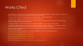 Works Cited
"Abolitionists and Insurrection Unit - Frederick Douglass "4th of July" (People Speak)." YouTube. YouTube, 18 Feb. 2014.
Web. 6 Feb. 2015. <https://www.youtube.com/watch?v=wkH2Ck-gH0I>.
“Between 1865 and 1925.” Negro Spirituals. Spiritual Workshop, n.d. Web. 03 Feb. 2015.
“Digital History.” Digital History. Digital History, n.d. Web. 04 Feb. 2015.
Dozier, Richard K. “Black Architects have a rich American history.” Black Architects Have A Rich American History.
Florida A&M University, 1997. Web. 04 Feb. 2015.
Douglass, Frederick. "My Escape From Slavery." Page by Page Books. 1 Nov. 1881. Web. 6 Feb. 2015.
"Frederick Douglass." History.com. Ed. Eric Foner and John Garraty. Houghton Mifflin Harcourt Publishing Company,
1991. Web. 6 Feb. 2015. <http://www.history.com/topics/black-history/frederick-douglass>.
Puchner, Martin. "Frederick Douglass." The Norton Anthology of World Literature. Shorter Third ed. New York: W.W.
Norton, 2013. 512-517. Print.
Samboi- Tosco, Kimberly. “Slavery and the Making of America.” Pbs. Pbs, n.d. Web. 04 Feb. 2015.
http://www.pbs.org/wgbh/aia/part1/1p277.html
http://www.pbs.org/wgbh/aia/part1/1i3067.html
http://www.history.com/topics/black-history/slavery
http://www.infoplease.com/timelines/slavery.html
http://www.historyworld.net/wrldhis/PlainTextHistories.asp?ParagraphID=cio
 