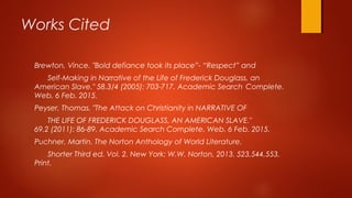 Works Cited
Brewton, Vince. "Bold defiance took its place”- “Respect” and
Self-Making in Narrative of the Life of Frederick Douglass, an
American Slave." 58.3/4 (2005): 703-717. Academic Search Complete.
Web. 6 Feb. 2015.
Peyser, Thomas. "The Attack on Christianity in NARRATIVE OF
THE LIFE OF FREDERICK DOUGLASS, AN AMERICAN SLAVE."
69.2 (2011): 86-89. Academic Search Complete. Web. 6 Feb. 2015.
Puchner, Martin. The Norton Anthology of World Literature.
Shorter Third ed. Vol. 2. New York: W.W. Norton, 2013. 523,544,553.
Print.
 