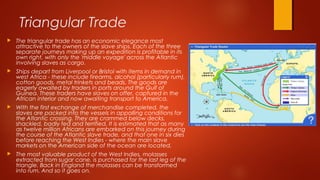 Triangular Trade
 The triangular trade has an economic elegance most
attractive to the owners of the slave ships. Each of the three
separate journeys making up an expedition is profitable in its
own right, with only the 'middle voyage' across the Atlantic
involving slaves as cargo.
 Ships depart from Liverpool or Bristol with items in demand in
west Africa - these include firearms, alcohol (particularly rum),
cotton goods, metal trinkets and beads. The goods are
eagerly awaited by traders in ports around the Gulf of
Guinea. These traders have slaves on offer, captured in the
African interior and now awaiting transport to America.
 With the first exchange of merchandise completed, the
slaves are packed into the vessels in appalling conditions for
the Atlantic crossing. They are crammed below decks,
shackled, badly fed and terrified. It is estimated that as many
as twelve million Africans are embarked on this journey during
the course of the Atlantic slave trade, and that one in six dies
before reaching the West Indies - where the main slave
markets on the American side of the ocean are located.
 The most valuable product of the West Indies, molasses
extracted from sugar cane, is purchased for the last leg of the
triangle. Back in England the molasses can be transformed
into rum. And so it goes on.
 