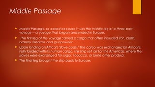 Middle Passage
 Middle Passage, so called because it was the middle leg of a three-part
voyage -- a voyage that began and ended in Europe.
 The first leg of the voyage carried a cargo that often included iron, cloth,
brandy, firearms, and gunpowder.
 Upon landing on Africa's "slave coast," the cargo was exchanged for Africans.
Fully loaded with its human cargo, the ship set sail for the Americas, where the
slaves were exchanged for sugar, tobacco, or some other product.
 The final leg brought the ship back to Europe.
 