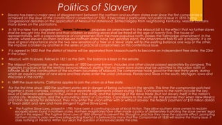 Politics of Slavery
 Slavery has been a major area of disagreement between the northern and southern states ever since the first compromise is
achieved on the issue at the constitutional convention of 1787. It becomes a particularly hot political issue in 1819 during
congressional debates on the application of Missouri for statehood. Settled largely from neighboring Kentucky, Missouri contains
many slaves on the plantations.
 In 1819 a New York congressman, James Tallmadge, proposes an amendment to the Missouri bill to the effect that no further slaves
shall be brought into the state and that children of existing slaves shall be freed at the age of twenty-five. The house of
representatives, with a preponderance of congressmen from the more populous north, passes the Tallmadge amendment. In the
senate, where eleven southern and eleven northern states have two senators each, the amendment fails to win a majority. It is an
issue of great importance since the two new senators of a 'free' or a 'slave' state will tip the existing balance one way or the other.
The impasse is broken by another in the series of practical compromises on this contentious issue.
 It is agreed in 1820 that the district of Maine will be separated from Massachusetts to become an independent free state, the 23rd
in the union.
 Missouri, with its slaves, follows in 1821 as the 24th. The balance is kept in the senate.
 The Missouri Compromise, as the measures of 1820 become known, includes one other clause passed separately by congress. This
legislates in advance for the territory beyond Missouri, stating that no more slave states shall be admitted to the union north of
latitude 36.30 (the continuation of the southern boundary of Missouri).The compromise holds good for the next thirty years, during
which an equal number of new slave and free states enter the union (Arkansas, Florida and Texas in the south, Michigan, Iowa and
Wisconsin in the north).
 In 1849 the issue returns. California applies to join the union as a free state.
 For the first time since 1820 the southern states are in danger of being outvoted in the senate. This time the compromise patched
together is more complex, consisting of five separate agreements passed during 1850. Concessions to the north include the key
issue of Californian admission to the union as a free state; and the banning of the slave trade (but not slavery itself) in the nation's
capital city, Washington, and the surrounding district of Columbia. Concessions to the south are the promise that when New Mexico
and Utah are ready for statehood, they may enter the union either with or without slavery; the federal payment of $10 million dollars
of Texan debt; and new and more stringent Fugitive Slave Laws.
 The Fugitive Slave Laws, passed in 1793, have been a continuing cause of local friction. They allow southern slave owners to reclaim
escaped slaves found in northern states. Northern magistrates have often made a policy of deliberately frustrating the slave owners' legal
rights in this respect. The Fugitive Slave Laws of 1850 attempt to prevent this (though in practice they have the opposite effect, prompting
northern states to pass new laws safeguarding liberty).It is believed by many that the Compromise of 1850 will resolve the thorny issue. It
does nothing of the kind. Within four years the question of Kansas escalates the crisis.
 