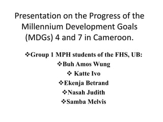 Presentation on the Progress of the
Millennium Development Goals
(MDGs) 4 and 7 in Cameroon.
Group 1 MPH students of the FHS, UB:
Buh Amos Wung
 Katte Ivo
Ekenja Betrand
Nasah Judith
Samba Melvis
 