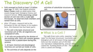 The Discovery Of A Cell
 Cells emerged on Earth at least 3.5 billion
years ago. In 1655, the English scientist
Robert Hooke made an observation that
would change basic biological theory and
research forever. While examining a dried
section of cork tree with a crude light
microscope, he observed small chambers and
named them as cells.
 After 175 years, research led to the
formation of the cell theory. In its modern
form, this theorem has four basic parts:
I. 1. The cell is the basic structural and
functional unit of life; all organisms are
composed of cells.
II. 2. All cells are produced by the division of
pre-existing cells. Each cell contains genetic
material that is passed down during this
process.
III. 3. All basic chemical and physiological
functions are carried out inside of cells.
IV. 4. The activities of cells depends on the
activities of subcellular structures within the
cell.
 What is a Cell ?
The cell (from Latin cella, meaning “small
room”)is the basic structural, functional and
biological unit of all known living organisms.
Cells are the smallest unit of life that
can reproduce independently, and are often
called the "building blocks of life". The study of
cells is called cell biology. 2
 
