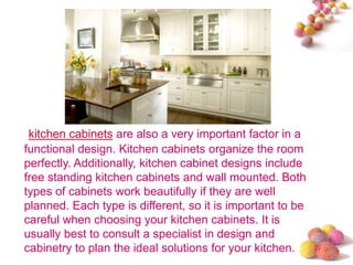 #
kitchen cabinets are also a very important factor in a
functional design. Kitchen cabinets organize the room
perfectly. Additionally, kitchen cabinet designs include
free standing kitchen cabinets and wall mounted. Both
types of cabinets work beautifully if they are well
planned. Each type is different, so it is important to be
careful when choosing your kitchen cabinets. It is
usually best to consult a specialist in design and
cabinetry to plan the ideal solutions for your kitchen.
 