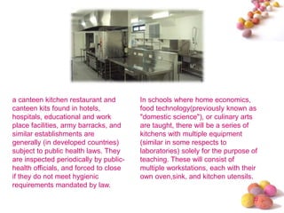 #
a canteen kitchen restaurant and
canteen kits found in hotels,
hospitals, educational and work
place facilities, army barracks, and
similar establishments are
generally (in developed countries)
subject to public health laws. They
are inspected periodically by public-
health officials, and forced to close
if they do not meet hygienic
requirements mandated by law.
In schools where home economics,
food technology(previously known as
"domestic science"), or culinary arts
are taught, there will be a series of
kitchens with multiple equipment
(similar in some respects to
laboratories) solely for the purpose of
teaching. These will consist of
multiple workstations, each with their
own oven,sink, and kitchen utensils.
 