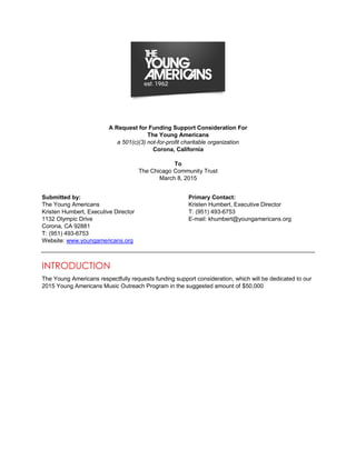 A Request for Funding Support Consideration For
The Young Americans
a 501(c)(3) not-for-profit charitable organization
Corona, California
To
The Chicago Community Trust
March 8, 2015
Submitted by: Primary Contact:
The Young Americans Kristen Humbert, Executive Director
Kristen Humbert, Executive Director T: (951) 493-6753
1132 Olympic Drive E-mail: khumbert@youngamericans.org
Corona, CA 92881
T: (951) 493-6753
Website: www.youngamericans.org
INTRODUCTION
The Young Americans respectfully requests funding support consideration, which will be dedicated to our
2015 Young Americans Music Outreach Program in the suggested amount of $50,000
 
