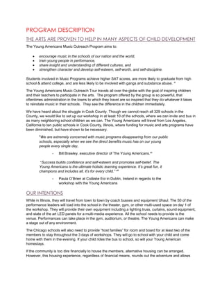 PROGRAM DESCRIPTION
THE ARTS ARE PROVEN TO HELP IN MANY ASPECTS OF CHILD DEVELOPMENT
The Young Americans Music Outreach Program aims to:
 encourage music in the schools of our nation and the world,
 train young people in performance,
 share insight and understanding of different cultures, and
 strengthen character and develop self-esteem, self-worth, and self-discipline.
Students involved in Music Programs achieve higher SAT scores, are more likely to graduate from high
school & attend college, and are less likely to be involved with gangs and substance abuse. vi
The Young Americans Music Outreach Tour travels all over the globe with the goal of inspiring children
and their teachers to participate in the arts. The program offered by the group is so powerful, that
oftentimes administration in the towns to which they travel are so inspired that they do whatever it takes
to reinstate music in their schools. They see the difference in the children immediately.
We have heard about the struggle in Cook County. Though we cannot reach all 329 schools in the
County, we would like to set up our workshop in at least 10 of the schools, where we can invite and bus in
as many neighboring school children as we can. The Young Americans will travel from Los Angeles,
California to ten public schools in Cook County, Illinois, where funding for music and arts programs have
been diminished, but have shown to be necessary.
"We are extremely concerned with music programs disappearing from our public
schools, especially when we see the direct benefits music has on our young
people every single day,
- Bill Brawley, executive director of The Young Americans.vii
“Success builds confidence and self-esteem and promotes self-belief. The
Young Americans is the ultimate holistic learning experience. It’s great fun, it
champions and includes all, it’s for every child.” viii
- Paula O’Brien at Colàiste Eoi in Dublin, Ireland in regards to the
workshop with the Young Americans
OUR INTENTIONS
While in Illinois, they will travel from town to town by coach busses and equipment Uhaul. The 50 of the
performance leaders will load into the school in the theater, gym, or other multi-used space on day 1 of
the workshop. They will provide their own equipment including a lighting truss, curtains, sound equipment,
and state of the art LED panels for a multi-media experience. All the school needs to provide is the
venue. Performances can take place in the gym, auditorium, or theatre. The Young Americans can make
a stage out of any environment.
The Chicago schools will also need to provide “host families” for room and board for at least two of the
members to stay throughout the 3 days of workshops. They will go to school with your child and come
home with them in the evening. If your child rides the bus to school, so will your Young American
homestays.
If the community is too dire financially to house the members, alternative housing can be arranged.
However, this housing experience, regardless of financial means, rounds out the adventure and allows
 