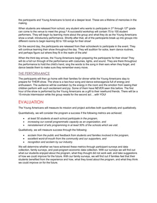 the participants and Young Americans to bond at a deeper level. These are a lifetime of memories in the
making.
When students are released from school, any student who wants to participate in 3rd
through 12th
grade
can come to the venue to meet the group.ix
A successful workshop will contain 75 to 100 student
performers. They will begin by learning more about the group and what they do as the Young Americans
show a small, introductory performance. Shortly after that, all of the participants break up into groups into
different rooms to begin learning 60 to 100 songs for their show!
On the second day, the participants are released from their schoolwork to participate in the event. They
will continue learning their show throughout the day. They will audition for solos, learn dance routines,
and perhaps figure out where they fit in the realm of the arts!
When the third day arrives, the Young Americans begin preparing the participants for their show! They
will do a full run through of the performance with costumes, lights, and sound. They are there throughout
the performance to hold the child’s hand, sing the words to the song in their ears when they forget, and
dance beside them to make sure they remember every move.
THE PERFORMANCE
The participants will then go home with their families for dinner while the Young Americans stay to
prepare for THEIR show. The show is a two-hour song and dance extravaganza full of energy and
enthusiasm. The audience will be overtaken by the energy in the room and the emotion from seeing their
children perform with such excitement and joy. Some of them have NEVER seen this before. The first
hour of the show is performed by the Young Americans as a gift to their newfound friends. There will be a
15-minute intermission while the group resets for the second act….with YOU!
EVALUATION
The Young Americans will measure its mission and project activities both quantitatively and qualitatively.
Quantitatively, we will consider the program a success if the following metrics are achieved:
 at least 50 students at each school participate in the program,
 increasing our overall programmatic capacity as an organization, and
 reinstatement of arts programming in at least 50% of the schools which we visit.
Qualitatively, we will measure success through the following:
 acclaim from the public and feedback from students and families involved in the program,
 excellent word-of-mouth from the community and our supporters, and
 recognition and acclaim by our industry.
We will determine whether we have achieved these metrics through participant surveys and data
collection, family surveys, and post-program economic data collection. With our surveys we will find out
what our students enjoyed about the program, what they thought did not work well, and take suggestions
of how we could improve for the future. With our family surveys, we will find out if families feel that their
students benefited from the experience and how, what they loved about the program, and what they think
we could improve on for the future.
 