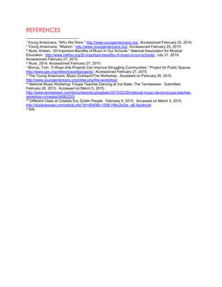 REFERENCES
i
Young Americans, “Who We Were.” http://www.youngamericans.org/. Accessioned February 25, 2015.
ii
Young Americans, “Mission.” http://www.youngamericans.org/. Accessioned February 25, 2015.
iii
Nuss, Kristen. “20 Important Benefits of Music In Our Schools.” National Association for Musical
Education. http://www.nafme.org/20-important-benefits-of-music-in-our-schools/. July 21, 2014.
Accessioned February 27, 2015.
iv
Nuss. 2014. Accessioned February 27, 2015.
v
Borrup, Tom. “5 Ways Arts Projects Can Improve Struggling Communities.” Project for Public Spaces.
http://www.pps.org/reference/artsprojects/. Accessioned February 27, 2015.
vi
The Young Americans, Music Outreach/The Workshop. Accessed on February 26, 2015.
http://www.youngamericans.org/index.php/the-workshop/
vii
National Music Workshop Troupe Teaches Dancing at Vol State, The Tennessean. Submitted
February 26, 2015. Accessed on March 5, 2015.
http://www.tennessean.com/story/news/local/gallatin/2015/02/26/national-music-dance-troupe-teaches-
workshop-vol-state/24082233/
viii
Different Class at Colaiste Eoi, Dublin People. February 9, 2015. Accessed on March 5, 2015.
http://dublinpeople.com/article.php?id=4540&l=100#.VNkJ3cSw_wE.facebook
ix
Ibib.
 
