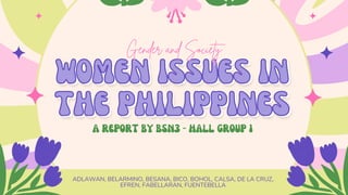 ADLAWAN, BELARMINO, BESANA, BICO, BOHOL, CALSA, DE LA CRUZ,
EFREN, FABELLARAN, FUENTEBELLA
WOMEN ISSUES IN
WOMEN ISSUES IN
THE PHILIPPINES
THE PHILIPPINES
A REPORT BY BSN3 - HALL GROUP 1
Gender and Society
Gender and Society
 