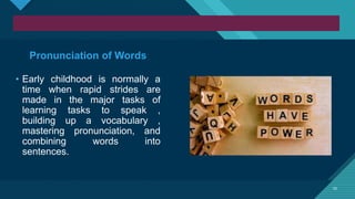 Click to edit Master title style
10
10
Pronunciation of Words
• Early childhood is normally a
time when rapid strides are
made in the major tasks of
learning tasks to speak ,
building up a vocabulary ,
mastering pronunciation, and
combining words into
sentences.
 