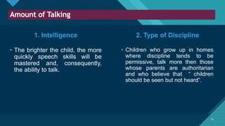 Click to edit Master title style
15
Amount of Talking
15
1. Intelligence
• The brighter the child, the more
quickly speech skills will be
mastered and, consequently,
the ability to talk.
• Children who grow up in homes
where discipline tends to be
permissive, talk more then those
whose parents are authoritarian
and who believe that “ children
should be seen but not heard”.
2. Type of Discipline
 