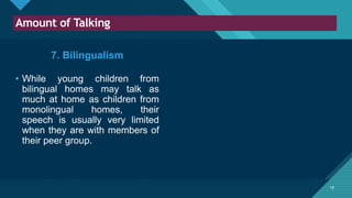 Click to edit Master title style
18
Amount of Talking
18
7. Bilingualism
• While young children from
bilingual homes may talk as
much at home as children from
monolingual homes, their
speech is usually very limited
when they are with members of
their peer group.
 