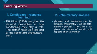 Click to edit Master title style
20
Learning Words
20
1. Conditioned –response
learning
• F.H.Allport (2005) has given the
classical description of how
conditioning may play a role.
The mother holds up a doll and
at the same time pronounces “
doll”.
• phrases and sentences can be
learned, presumably , via the rote-
memory process. The child is not
given his pieces of candy until
repeats after his mother.
2. Rote- memory process
 