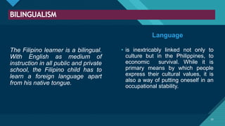 Click to edit Master title style
25
BILINGUALISM
25
The Filipino learner is a bilingual.
With English as medium of
instruction in all public and private
school, the Filipino child has to
learn a foreign language apart
from his native tongue.
• is inextricably linked not only to
culture but in the Philippines, to
economic survival. While it is
primary means by which people
express their cultural values, it is
also a way of putting oneself in an
occupational stability.
Language
 