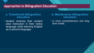 Click to edit Master title style
27
Approaches to Bilingualism Education
27
a. Transitional bilingualism
education
• student receives their content
area instruction in their native
language while learning English
as a second language.
• is more comprehensive and long
term model.
b. Maintenance bilingualism
education
 