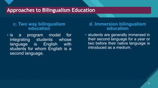 Click to edit Master title style
28
Approaches to Bilingualism Education
28
c. Two way bilingualism
education
• is a program model for
integrating students whose
language is English with
students for whom English is a
second language.
• students are generally immersed in
their second language for a year or
two before their native language is
introduced as a medium.
d. Immersion bilingualism
education
 