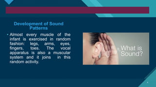 Click to edit Master title style
4 4
Development of Sound
Patterns
• Almost every muscle of the
infant is exercised in random
fashion: legs, arms, eyes,
fingers, toes. The vocal
apparatus is also a muscular
system and it joins in this
random activity.
 