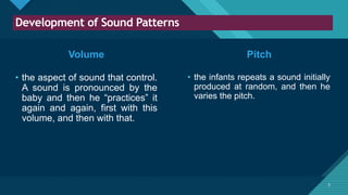 Click to edit Master title style
5
Development of Sound Patterns
5
Volume
• the aspect of sound that control.
A sound is pronounced by the
baby and then he “practices” it
again and again, first with this
volume, and then with that.
• the infants repeats a sound initially
produced at random, and then he
varies the pitch.
Pitch
 