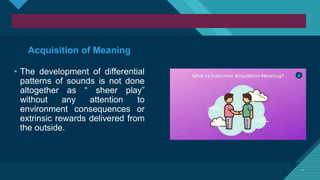 Click to edit Master title style
7 7
Acquisition of Meaning
• The development of differential
patterns of sounds is not done
altogether as “ sheer play”
without any attention to
environment consequences or
extrinsic rewards delivered from
the outside.
 