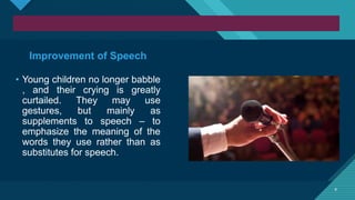 Click to edit Master title style
9 9
Improvement of Speech
• Young children no longer babble
, and their crying is greatly
curtailed. They may use
gestures, but mainly as
supplements to speech – to
emphasize the meaning of the
words they use rather than as
substitutes for speech.
 