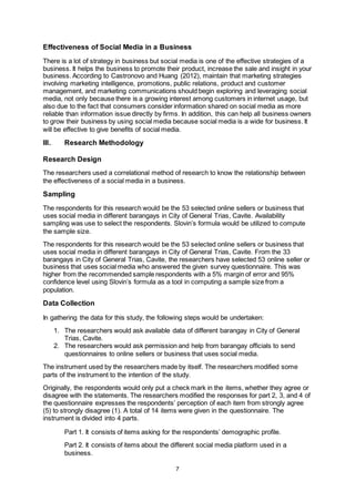 7
Effectiveness of Social Media in a Business
There is a lot of strategy in business but social media is one of the effective strategies of a
business. It helps the business to promote their product, increase the sale and insight in your
business. According to Castronovo and Huang (2012), maintain that marketing strategies
involving marketing intelligence, promotions, public relations, product and customer
management, and marketing communications should begin exploring and leveraging social
media, not only because there is a growing interest among customers in internet usage, but
also due to the fact that consumers consider information shared on social media as more
reliable than information issue directly by firms. In addition, this can help all business owners
to grow their business by using social media because social media is a wide for business. It
will be effective to give benefits of social media.
III. Research Methodology
Research Design
The researchers used a correlational method of research to know the relationship between
the effectiveness of a social media in a business.
Sampling
The respondents for this research would be the 53 selected online sellers or business that
uses social media in different barangays in City of General Trias, Cavite. Availability
sampling was use to select the respondents. Slovin’s formula would be utilized to compute
the sample size.
The respondents for this research would be the 53 selected online sellers or business that
uses social media in different barangays in City of General Trias, Cavite. From the 33
barangays in City of General Trias, Cavite, the researchers have selected 53 online seller or
business that uses social media who answered the given survey questionnaire. This was
higher from the recommended sample respondents with a 5% margin of error and 95%
confidence level using Slovin’s formula as a tool in computing a sample size from a
population.
Data Collection
In gathering the data for this study, the following steps would be undertaken:
1. The researchers would ask available data of different barangay in City of General
Trias, Cavite.
2. The researchers would ask permission and help from barangay officials to send
questionnaires to online sellers or business that uses social media.
The instrument used by the researchers made by itself. The researchers modified some
parts of the instrument to the intention of the study.
Originally, the respondents would only put a check mark in the items, whether they agree or
disagree with the statements. The researchers modified the responses for part 2, 3, and 4 of
the questionnaire expresses the respondents’ perception of each item from strongly agree
(5) to strongly disagree (1). A total of 14 items were given in the questionnaire. The
instrument is divided into 4 parts.
Part 1. It consists of items asking for the respondents’ demographic profile.
Part 2. It consists of items about the different social media platform used in a
business.
 