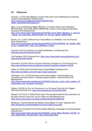 12
VII. References
Al-Sadani, A (2015) How effective is social media as the main marketing tool for small and
medium-sized enterprises? Retrieved from:
https://www.theseus.fi/bitstream/handle/10024/93713/Al-
Sadani_Abdulwahab.pdf?sequence=1
Alves, H. et. al (2016) Social Media Marketing: A Literature Review and Implications:
IMPLICATIONS OF SOCIAL MEDIA MARKETING. Article in Psychology and Marketing,
December 2016 Retrieved from:
https://www.researchgate.net/publication/310473000_Social_Media_Marketing_A_Literature
_Review_and_Implications_IMPLICATIONS_OF_SOCIAL_MEDIA_MARKETING
Bashar, A et. al (2012) Effectiveness of Social Media as a Marketing Tool: An Empirical
Study Retrieved from:
https://www.researchgate.net/publication/281676030_EFFECTIVENESS_OF_SOCIAL_MED
IA_AS_A_MARKETING_TOOL_AN_EMPIRICAL_STUDY
Casquite, N (2012) Facebook as an Effective Marketing Tool Retrieved from:
https://ejournals.ph/article.php?id=2399
City Population (2015) Retrieved from: https://www.citypopulation.de/php/philippines-luzon-
admin.php?adm2id=042108
Edmondson, B (2018) Effective Facebook Marketing Strategies for 2018 Retrieved from:
https://www.thebalancesmb.com/effective-facebook-marketing-strategies-4157839
Gaitho, M. (2018) What is the Real Impact of Social Media? Retrieved from:
https://www.simplilearn.com/real-impact-social-media-article
Holseapple, C et. al. (2018) Business social media analytics: Characterization and
conceptual framework Article in Decision Support Systems 110(June 2018):32-45
Retrieved from:
https://www.researchgate.net/publication/323756423_Business_social_media_analytics_Ch
aracterization_and_conceptual_framework
Hughes, B (2018) Are You an Entrepreneur or an Employee? Here Are the 4 Biggest
Distinctions Retrieved from: https://www.entrepreneur.com/article/313640
Mangold, G & Faulds, D (2009) Social media: The new hybrid element of the promotion mix
Business Horizons Volume 52, Issue 4, Pages 357-365 Retrieved from:
https://www.sciencedirect.com/science/article/pii/S0007681309000329
McGillivray, N (2015) What Are the Effects of Social Media on Youth? Retrieved from:
https://turbofuture.com/internet/effects-of-social-media-on-our-youth
Nadaraja, R & Yazdanifard,R (2013) Social Media Marketing: Advantages And Disadvantages
Retrieved from:
https://www.researchgate.net/publication/256296291_Social_Media_Marketing_SOCIAL_M
EDIA_MARKETING_ADVANTAGES_AND_DISADVANTAGES
 