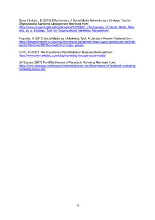 13
Oyza, I & Agwu, E (2015) Effectiveness of Social Media Networks as a Strategic Tool for
Organizational Marketing Management Retrieved from:
https://www.researchgate.net/publication/292188628_Effectiveness_of_Social_Media_Netw
orks_as_a_Strategic_Tool_for_Organizational_Marketing_Management
Paquette, H (2013) Social Media as a Marketing Tool: A Literature Review Retrieved from:
https://digitalcommons.uri.edu/cgi/viewcontent.cgi?referer=https://www.google.com.ph/&http
sredir=1&article=1001&context=tmd_major_papers
Smith, K (2017) The Importance of SocialMedia in Business Retrieved from:
https://www.lyfemarketing.com/blog/marketing-through-social-media/
UK Essays (2017) The Effectiveness of Facebook Marketing Retrieved from:
https://www.ukessays.com/essays/marketing/study-on-effectiveness-of-facebook-marketing-
marketing-essay.php
 