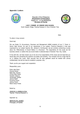 14
Appendix I. Letters
Republic of the Philippines
Department of Education
Region IV – A CALABARZON
Division of Cavite
LUIS Y. FERRER JR. SENIOR HIGH SCHOOL
South Square Village, Pasong Kawayan II, City of General Trias
Date:
To whom it may concern:
Good day!
We are Grade 12- Accountancy, Business and Management (ABM) students of Luis Y. Ferrer Jr.
Senior High School. As part of our requirement in our subject, Practical Research 2 that was
supervised by our subject teacher, Ms. Jenevie G. Arimbuyutan, we are currently conducting a survey
about the “Effectiveness of Social Media in a Business”. The respondents for this study are the
business owners or sellers that use social media in selected areas of General Trias City, Cavite.
In line with this, we have chosen you to be one of our respondents of this study and we hope that you
would take time answering the question accurately and honestly. Your answers will be a huge help for
us in fulfilling this study. Rest assured that all data gathered would be treated with utmost
confidentiality and will be used for academic purposes only.
Thank you for your support and cooperation.
Respectfully yours,
Eldrin dela Rosa
Crisnita Nuñez
Mark Ivan Anacan
Christy Mae Gavilo
Genella Valencia
Jerolenelee Robles
Jessica Marfil
Sunshine Payac
Joshua Paulo
Marie Grace Flores
Noted by:
JENEVIE G. ARIMBUYUTAN
Teacher, Practical Research 2
Approved by:
MERCELITA JAVIER
Principal, LYFJSHS
 