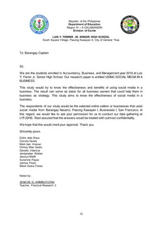 15
Republic of the Philippines
Department of Education
Region IV – A CALABARZON
Division of Cavite
LUIS Y. FERRER JR. SENIOR HIGH SCHOOL
South Square Village, Pasong Kawayan II, City of General Trias
To: Barangay Captain
Sir,
We are the students enrolled in Accountancy, Business, and Management year 2018 at Luis
Y. Ferrer Jr. Senior High School. Our research paper is entitled USING SOCIAL MEDIA IN A
BUSINESS.
This study would try to know the effectiveness and benefits of using social media in a
business. The result can serve as basis for all business owners that could help them in
business as strategy. This study aims to know the effectiveness of social media in a
business.
The respondents of our study would be the selected online sellers or businesses that used
social media from Barangay Navarro, Pasong Kawayan I, Buenavista I, San Francisco. In
this regard, we would like to ask your permission for us to conduct our data gathering at
LYFJSHS. Rest assured that the answers would be treated with outmost confidentiality.
We hope that this would merit your approval. Thank you.
Sincerely yours,
Eldrin dela Rosa
Crisnita Nuñez
Mark Ivan Anacan
Christy Mae Gavilo
Genella Valencia
Jerolenelee Robles
Jessica Marfil
Sunshine Payac
Joshua Paulo
Marie Grace Flores
Noted by:
JENEVIE G. ARIMBUYUTAN
Teacher, Practical Research 2
 