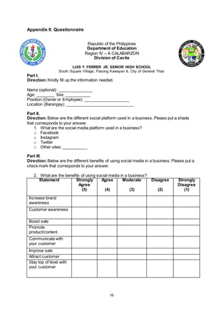 16
Appendix II. Questionnaire
Republic of the Philippines
Department of Education
Region IV – A CALABARZON
Division of Cavite
LUIS Y. FERRER JR. SENIOR HIGH SCHOOL
South Square Village, Pasong Kawayan II, City of General Trias
Part I.
Direction: Kindly fill up the information needed.
Name (optional): _______________
Age: ________ Sex: ___________
Position (Owner or Employee): ____________________
Location (Barangay): ______________________________
Part II.
Direction: Below are the different social platform used in a business. Please put a shade
that corresponds to your answer.
1. What are the social media platform used in a business?
o Facebook
o Instagram
o Twitter
o Other sites: ___________
Part III.
Direction: Below are the different benefits of using social media in a business. Please put a
check mark that corresponds to your answer.
2. What are the benefits of using social media in a business?
Statement Strongly
Agree
(5)
Agree
(4)
Moderate
(3)
Disagree
(2)
Strongly
Disagree
(1)
Increase brand
awareness
Customer awareness
Boost sale
Promote
product/content
Communicate with
your customer
Improve sale
Attract customer
Stay top of level with
your customer
 