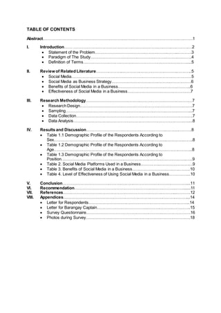 TABLE OF CONTENTS
Abstract……………………………………………………………………………………………….1
I. Introduction…… ……………………………………………….…….……….……………2
 Statement of the Problem……………………………………………..……..……….3
 Paradigm of The Study………………………………………………………….…….4
 Definition of Terms………………………………………………………………….....5
II. Review of Related Literature………………..………………………………….………..5
 Social Media……………………………………………………………………………5
 Social Media as Business Strategy………………………………………………….6
 Benefits of Social Media in a Business……………………………………………..6
 Effectiveness of Social Media in a Business……………………………………….7
III. Research Methodology……………………………………………………………………7
 Research Design…………………………………………………………………….…7
 Sampling………………………………………………………………………………...7
 Data Collection………………………………………………………………………….7
 Data Analysis……………………………………………….……………….……….....8
IV. Results and Discussion………………………………………………….……………….8
 Table 1.1 Demographic Profile of the Respondents According to
Sex……………………………………………………………………….………………..8
 Table 1.2 Demographic Profile of the Respondents According to
Age………………………………………………………………………………………..8
 Table 1.3 Demographic Profile of the Respondents According to
Position……………………………………………………………………………….…..9
 Table 2. Social Media Platforms Used in a Business…………..……………………9
 Table 3. Benefits of Social Media in a Business……………………………………10
 Table 4. Level of Effectiveness of Using Social Media in a Business……….…...10
V. Conclusion………………………………………………………….……………………...11
VI. Recommendation………………………………………………….………………….......11
VII. References………………………………………………………………………...……….12
VIII. Appendices………………………………………………………………………………...14
 Letter for Respondents………………………………………………………………..14
 Letter for Barangay Captain…………………………………………………………..15
 Survey Questionnaire………………………………………………………………….16
 Photos during Survey………………………………………………………………….18
 