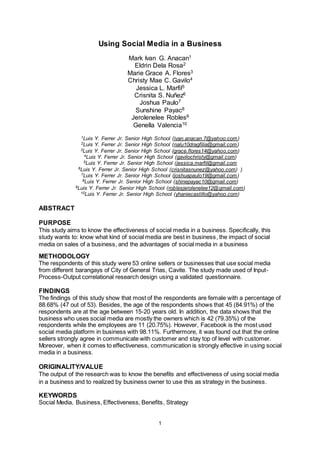 1
Using Social Media in a Business
Mark Ivan G. Anacan1
Eldrin Dela Rosa2
Marie Grace A. Flores3
Christy Mae C. Gavilo4
Jessica L. Marfil5
Crisnita S. Nuñez6
Joshua Paulo7
Sunshine Payac8
Jerolenelee Robles9
Genella Valencia10
1Luis Y. Ferrer Jr. Senior High School (ivan.anacan.7@yahoo.com)
2Luis Y. Ferrer Jr. Senior High School (nalu10dragfilia@gmail.com)
3Luis Y. Ferrer Jr. Senior High School (grace.flores14@yahoo.com)
4Luis Y. Ferrer Jr. Senior High School (gavilochristy@gmail.com)
5Luis Y. Ferrer Jr. Senior High School (jessica.marfil@gmail.com
6Luis Y. Ferrer Jr. Senior High School (crisnitasnunez@yahoo.com) )
7Luis Y. Ferrer Jr. Senior High School (joshuapaulo19@gmail.com)
8Luis Y. Ferrer Jr. Senior High School (shinepayac10@gmail.com)
9Luis Y. Ferrer Jr. Senior High School (roblesjerolenelee12@gmail.com)
10Luis Y. Ferrer Jr. Senior High School (yhaniecastillo@yahoo.com)
ABSTRACT
PURPOSE
This study aims to know the effectiveness of social media in a business. Specifically, this
study wants to: know what kind of social media are best in business, the impact of social
media on sales of a business, and the advantages of social media in a business
METHODOLOGY
The respondents of this study were 53 online sellers or businesses that use social media
from different barangays of City of General Trias, Cavite. The study made used of Input-
Process-Output correlational research design using a validated questionnaire.
FINDINGS
The findings of this study show that most of the respondents are female with a percentage of
88.68% (47 out of 53). Besides, the age of the respondents shows that 45 (84.91%) of the
respondents are at the age between 15-20 years old. In addition, the data shows that the
business who uses social media are mostly the owners which is 42 (79.35%) of the
respondents while the employees are 11 (20.75%). However, Facebook is the most used
social media platform in business with 98.11%. Furthermore, it was found out that the online
sellers strongly agree in communicate with customer and stay top of level with customer.
Moreover, when it comes to effectiveness, communication is strongly effective in using social
media in a business.
ORIGINALITY/VALUE
The output of the research was to know the benefits and effectiveness of using social media
in a business and to realized by business owner to use this as strategy in the business.
KEYWORDS
Social Media, Business, Effectiveness, Benefits, Strategy
 