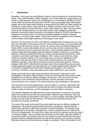 2
I. Introduction
Nowadays, many youth are using different media to communicate and to connect with other
people. They used Facebook, Twitter, Instagram, etc. Social media has a huge impact in our
modern society because it gives a lot of advantages to us. According to McGillivray (2015),
social media has become prominent part of life for many young people today. Most people
engage with social media without thinking of what would be the effect of it. Many people are
focusing on social media or using internet for a different purposes most of the time. They
used social media to connect with others, share media content, etc. Many business owners
came up with the idea that they can use social media in their strategies to make their
business more active to their consumers. As reviewed by Alves et. al (2016) and stated by
Castronovo and Huang (2012), maintaining marketing strategies involving marketing
intelligence, promotion, public relation, product and customer management, and marketing
communication should begin exploring and leveraging social media.
However, this can be the one of the most effective strategies that a business can use. It can
give a lot of benefits to the owners and to the customer because they can communicate with
each other to talk about the product, service, etc. that you sell. As studied by Mangold and
Faulds (2009), social media enables firms to communicate with their customer and also
allows customers to communicate with each other. Communications between firms and their
customer help build brand loyalty beyond traditional methods. Furthermore, conversation
between customers provides firms with new means of increasing brand awareness, brand
recognition, and brand recall (Kaplan & Maelein, 2010). Using social media has a huge
impact to a business. By the use of social media, they can know the feedbacks of the
customers. It will also help them to improve their business based on the customers’
feedbacks. Besides, it may help the business owners to achieve their goals by means of
strategy. Gaitho (2017) stated that the business owners have realized they can use social
media to generate insights, stimulate demands, and create targeted product offerings. This
is important in traditional brick-and-motor business and obviously in the world of e-
commerce. Therefore, using social media would make a difference in your business.
Using social media has a huge impact and help to all business. It also gives a lot of
advantages in a business. Social media is not only for communication and to share media
contents but it can also the effective strategy in all business. They can use this to have
benefits like it can increase the brand awareness, improve sale and to have open
communication in your customer. This social media has a big contribution to all business.
This study aims to know the effectiveness of social media in a business. Specifically, this
study wants to: know what kind of social media are best in business, the impact of social
media on sales of a business, and the advantages of social media in a business.
This research highlights the effectiveness of using social media in businesses. The online
sellers and business owners that use social media in different areas of General Trias City,
Cavite are included as respondents of this study in a survey to gather information about the
benefits of social media for their business. This study was conducted during the first
semester of school year 2018-2019.
The result of this study could unveil if the social media has been an effective strategy for
businesses. This could be used as another technique in business in order for them to
achieve their goal and to make their business successful and bigger. The findings of this
study reflected to the benefits of entrepreneurs, society, students and future researchers.
First is the entrepreneurs, the result of this study may use by the business owners as a basis
in making a strategy. They can acquire the technique and information about the benefits of
using social media in a business. Second is the society, this would benefit them because it
provides business strategies ideas that can help all the business in the society. It contains
information about using social media as strategy in a business. Third is the students, it will
 