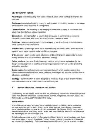 5
DEFINITION OF TERMS
Advantages - benefit resulting from some course of action which can help to improve the
business
Business - the activity of making, buying or selling goods or providing services in exchange
for money that could also done in selling online
Communication - the imparting or exchanging of information or news to customers that
would help them to have a clear interaction
Competitors - an organization or country that is engaged in commercial or economic
competition with others, which can be caused sudden changes in sales
Customer - a person or organization that buy goods or services from a store or business
which connects to the seller online
Effectiveness - producing a result that is wanted having an interact effect which would be
known if using social media is really helpful in a business
Entrepreneur - a person who starts a business and is willing to risk loss in order to make
money and that uses social media as a business strategy
Online platform - is a specifically developed platform using internet technology for the
design and development of teaching and learning purposes which can used in promoting
and selling a product
Social media - forms of electronic communication through which people create online
communities to share information, ideas, personal, messages, etc. and this tool can used in
a business as strategy
Strategy - a plan of action or policy designed to achieve a major or over all aim that the
business owners used in order to reach the business goals
II. Review of Related Literature and Studies
The following are the related literatures that are reviewed by researchers and the information
came from different references such as articles, journals, magazines, research, books, etc.
that may be used to support the data in this study.
Social Media
Most of the people today are using social media in different purposes. Social media has
become prominent part of life for many people nowadays and most of them immerse in
social media impetuous on what would be the effect of it (McGillivray, 2015). Using social
media may influence us in every aspect of our lives. We should be aware on the effects nor
the advantages and disadvantages of it.
Social media can gives us a lot of information in different kinds of social media we use. It can
help us get ideas in using it. Facebook, Twitter, Vimeo, LinkedIn, Instagram and Snapchat
are increasing in popularity. They have become natural forum for people to share opinions,
 