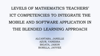 LEVELS OF MATHEMATICS TEACHERS’
ICT COMPETENCIES TO INTEGRATE THE
MOBILE AND SOFTWARE APPLICATION IN
THE BLENDED LEARNING APPROACH
ALCANTARA, JANELLE
AZUR, VANESSA
BIGATA, JASON
BORILLA, JAYVEE
 